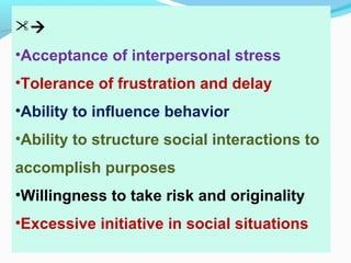 
•Acceptance of interpersonal stress
•Tolerance of frustration and delay
•Ability to influence behavior
•Ability to structure social interactions to
accomplish purposes
•Willingness to take risk and originality
•Excessive initiative in social situations
 