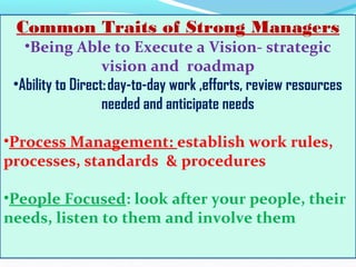 Common Traits of Strong Managers
•Being Able to Execute a Vision- strategic
vision and roadmap
•Ability to Direct: day-to-day work ,efforts, review resources
needed and anticipate needs
•Process Management: establish work rules,
processes, standards & procedures
•People Focused: look after your people, their
needs, listen to them and involve them
 