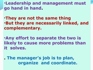 •Leadership and management must
go hand in hand.
•They are not the same thing
•But they are necessarily linked, and
complementary.
•Any effort to separate the two is
likely to cause more problems than
it solves.
. The manager’s job is to plan,
organize and coordinate.
 