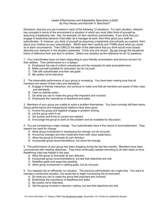 Leader Effectiveness and Adaptability Description (LEAD)
                                      By Paul Hersey and Kenneth H. Blanchard*

Directions: Assume you are involved in each of the following 12 situations. For each situation, interpret
key concepts in terms of the environment or situation in which you most often think of yourself as
assuming a leadership role. Say, for example, an item mentions subordinates. If you think that you
engage in leadership behavior most often as a manager at work, then think about your staff as
subordinates. If, however, you think of yourself as assuming a leadership role primarily as a parent, think
about your children as your subordinates. READ each item carefully and THINK about what you would
do in each circumstance. Then CIRCLE the letter of the alternative that you think would most closely
describe your behavior in the situation presented. Circle only one choice. Do not change the situational
frame of reference from one item to another. Select one situation as the reference for all 12 questions.

1. Your subordinates have not been responding to your friendly conversation and obvious concern for
their welfare. Their performance is in a tailspin.
     A. Emphasize the use of uniform procedures and the necessity for task accomplishment.
     B. Make yourself available for discussion but do not push.
     C. Talk with subordinates and then set goals.
     D. Be careful not to intervene.

2. The observable performance of your group is increasing. You have been making sure that all
members are aware of their roles and standards.
   A. Engage in friendly interaction, but continue to make sure that all members are aware of their roles
       and standards.
   B. Take no definite action.
   C. Do what you can to make the group feel important and involved.
   D. Emphasize the importance of deadlines and tasks.

3. Members of your group are unable to solve a problem themselves. You have normally left them alone.
Group performance and interpersonal relations have been good.
   A. Involve the group and together engage in problem solving.
   B. Let the group work it out.
   C. Act quickly and firmly to correct and redirect.
   D. Encourage the group to work on the problem and be available for discussion.

4. You are considering a major change. Your subordinates have a fine record of accomplishment. They
respect the need for change.
    A. Allow group involvement in developing the change, but do not push.
    B. Announce changes and then implement them with close supervision.
    C. Allow the group to formulate its own direction.
    D. Incorporate group recommendations, but direct the change.

5. The performance of your group has been dropping during the last few months. Members have been
unconcerned with meeting objectives. They have continually needed reminding to do their tasks on time.
Redefining roles has helped in the past.
    A. Allow the group to formulate its own direction.
    B. Incorporate group recommendations, but see that objectives are met.
    C. Redefine goals and supervise carefully.
    D. Allow group involvement in setting goals, but do not push.

6. You stepped into an efficiently run situation. The previous administrator ran a tight ship. You want to
maintain a productive situation, but would like to begin humanizing the environment.
    A. Do what you can to make the group feel important and involved.
    B. Emphasize the importance of deadlines and tasks.
    C. Be careful not to intervene.
    D. Get the group involved in decision making, but see that objectives are met.


*
    For more information: P. Hersey (1984) The Situational Leader, Escondido, CA: Center for Leadership Studies.
 