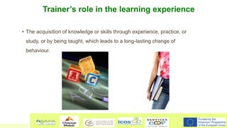 Trainer’s role in the learning experience
• The acquisition of knowledge or skills through experience, practice, or
study,...