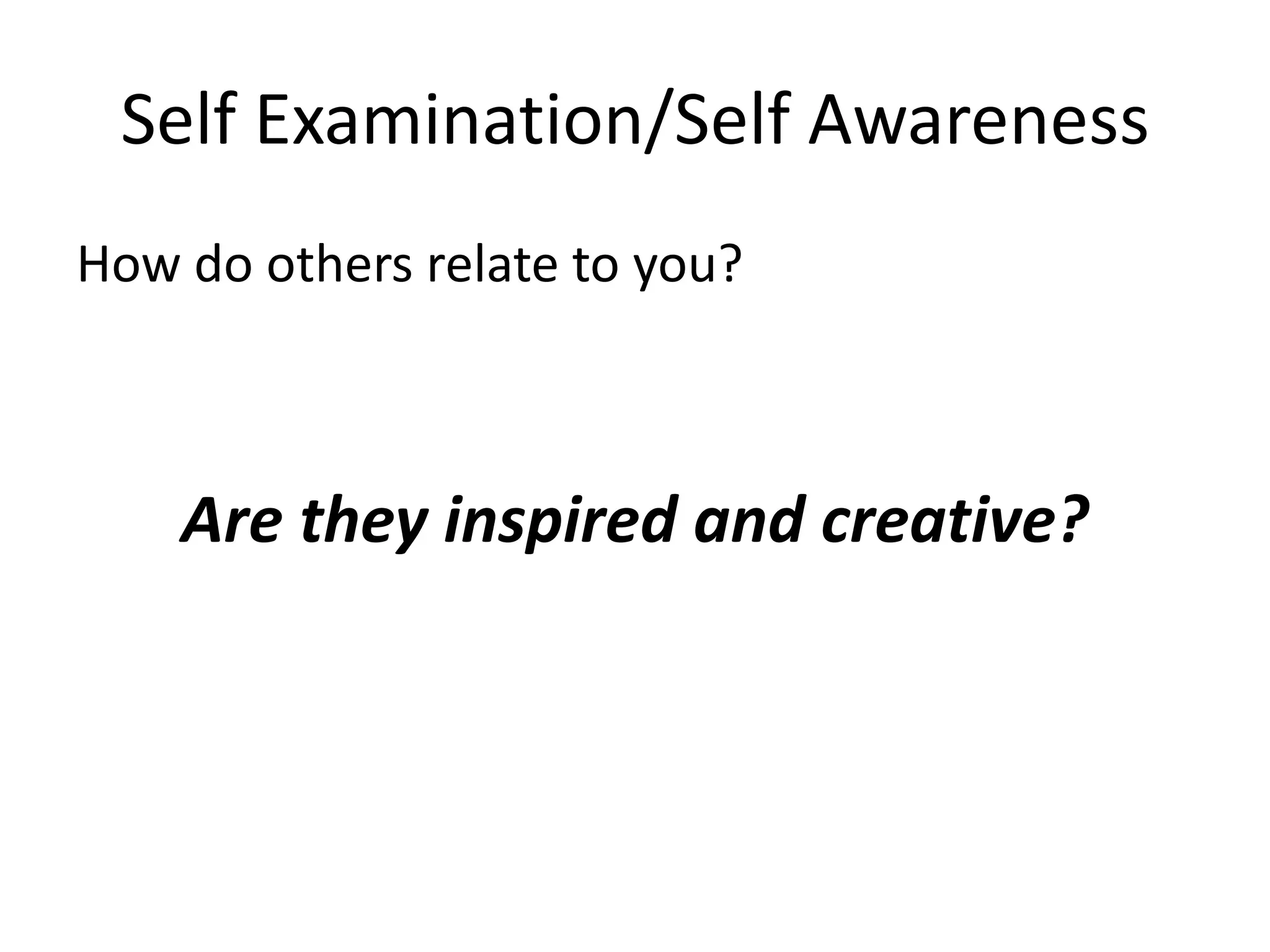 Self Examination/Self Awareness
How do others relate to you?



    Are they inspired and creative?
 