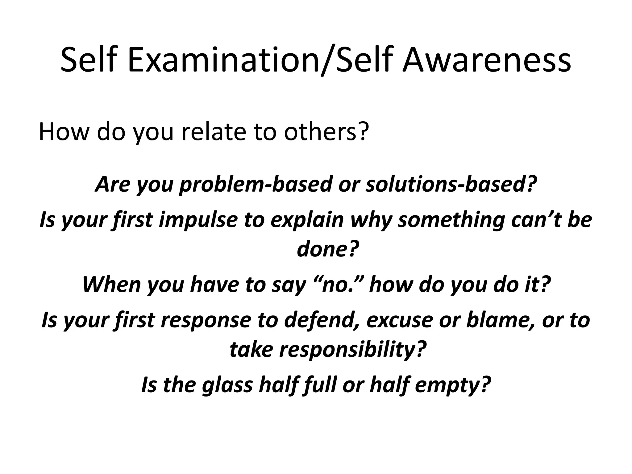 Self Examination/Self Awareness
How do you relate to others?
      Are you problem-based or solutions-based?
Is your first impulse to explain why something can’t be
                             done?
     When you have to say “no.” how do you do it?
Is your first response to defend, excuse or blame, or to
                      take responsibility?
            Is the glass half full or half empty?
 