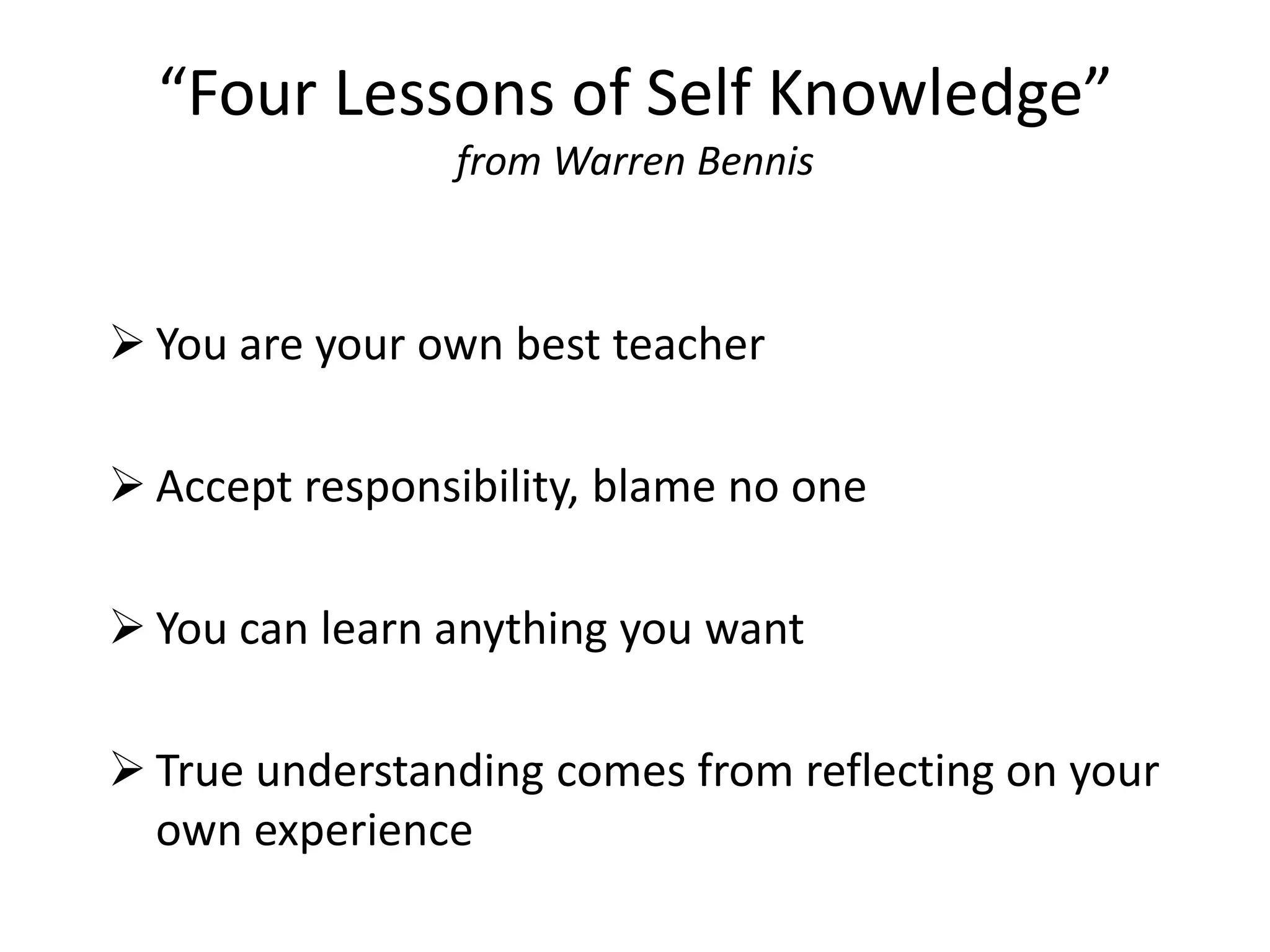 “Four Lessons of Self Knowledge”
                from Warren Bennis



 You are your own best teacher

 Accept responsibility, blame no one

 You can learn anything you want

 True understanding comes from reflecting on your
  own experience
 