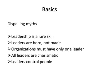 Basics

Dispelling myths

Leadership is a rare skill
Leaders are born, not made
Organizations must have only one leader
All leaders are charismatic
Leaders control people
 