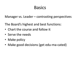 Basics
Manager vs. Leader – contrasting perspectives

The Board’s highest and best functions:
• Chart the course and follow it
• Serve the needs
• Make policy
• Make good decisions (get edu-ma-cated)
 
