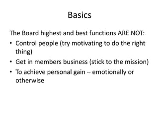 Basics
The Board highest and best functions ARE NOT:
• Control people (try motivating to do the right
  thing)
• Get in members business (stick to the mission)
• To achieve personal gain – emotionally or
  otherwise
 
