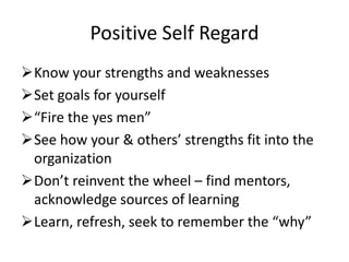 Positive Self Regard
Know your strengths and weaknesses
Set goals for yourself
“Fire the yes men”
See how your & others’ strengths fit into the
 organization
Don’t reinvent the wheel – find mentors,
 acknowledge sources of learning
Learn, refresh, seek to remember the “why”
 