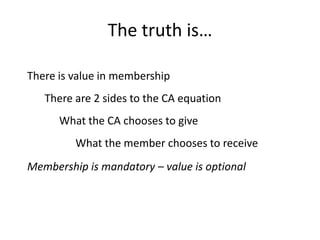 The truth is…

There is value in membership
   There are 2 sides to the CA equation
      What the CA chooses to give
         What the member chooses to receive
Membership is mandatory – value is optional
 