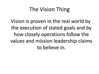The Vision Thing
Vision is proven in the real world by
the execution of stated goals and by
 how closely operations follow the
values and mission leadership claims
             to believe in.
 