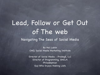 Lead, Follow or Get Out
      of The web
  Navigating The Seas of Social Media

                   By Hal Lublin
       CMO, Social Media Marketing Institute

      Director of Social Media - Prodegé, LLC
          Director of Programming, SMCLA
                    Philadelphian
            Guy Who Enjoys Making Lists
 
