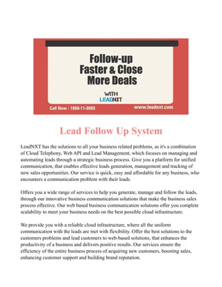 Lead Follow Up System
LeadNXT has the solutions to all your business related problems, as it's a combination
of Cloud Telephony, Web API and Lead Management, which focuses on managing and
automating leads through a strategic business process. Give you a platform for unified
communication, that enables effective leads generation, management and tracking of
new sales opportunities. Our service is quick, easy and affordable for any business, who
encounters a communication problem with their leads.
Offers you a wide range of services to help you generate, manage and follow the leads,
through our innovative business communication solutions that make the business sales
process effective. Our web based business communication solutions offer you complete
scalability to meet your business needs on the best possible cloud infrastructure.
We provide you with a reliable cloud infrastructure, where all the uniform
communication with the leads are met with flexibility. Offer the best solutions to the
customers problems and lead customers to web-based solutions, that enhances the
productivity of a business and delivers positive results. Our services ensure the
efficiency of the entire business process of acquiring new customers, boosting sales,
enhancing customer support and building brand reputation.
 