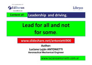Lead for all and not
for some.
Content of: Leadership and driving.
www.lucianoantonietti.com.ar
for some.
www.slideshare.net/antonietti900
Author:
Luciano Luján ANTONIETTI
Aeronautical Mechanical Engineer
 