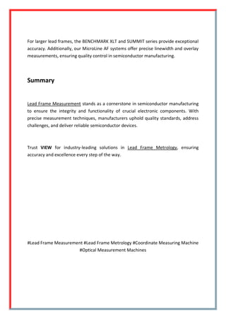 For larger lead frames, the BENCHMARK XLT and SUMMIT series provide exceptional
accuracy. Additionally, our MicroLine AF systems offer precise linewidth and overlay
measurements, ensuring quality control in semiconductor manufacturing.
Summary
Lead Frame Measurement stands as a cornerstone in semiconductor manufacturing
to ensure the integrity and functionality of crucial electronic components. With
precise measurement techniques, manufacturers uphold quality standards, address
challenges, and deliver reliable semiconductor devices.
Trust VIEW for industry-leading solutions in Lead Frame Metrology, ensuring
accuracy and excellence every step of the way.
#Lead Frame Measurement #Lead Frame Metrology #Coordinate Measuring Machine
#Optical Measurement Machines
 