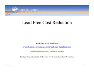 Lead Free Cost Reduction



               Available with Audio at:
    www.SaturnElectronics.com/webinar_leadfree.htm
               Email Jim@saturnelectronics.com for the password


Thank you for your inquiry into the Lead Free Cost Reduction PowerPoint Presentation.




                                                                                        1
 