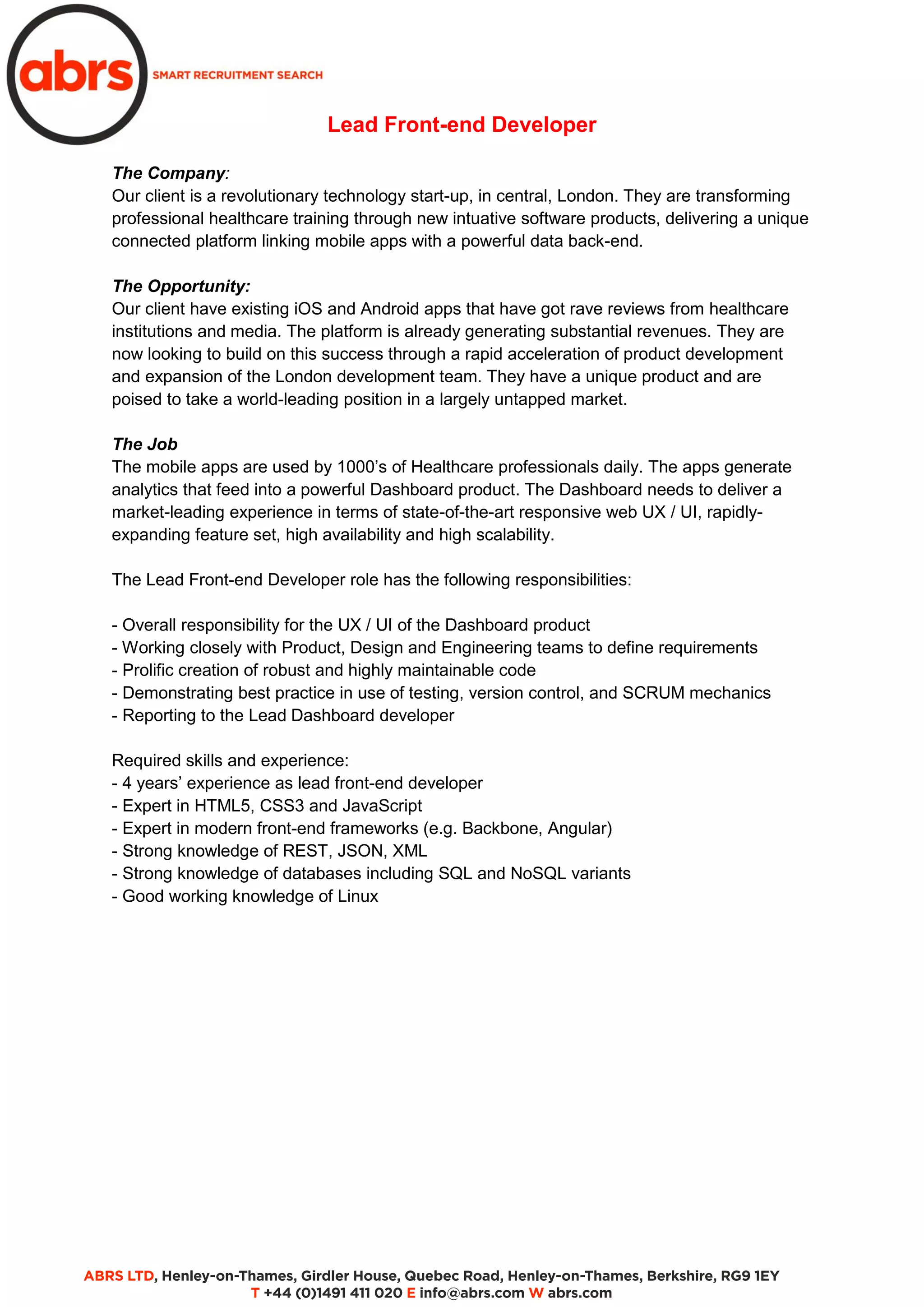Lead Front-end Developer
The Company:
Our client is a revolutionary technology start-up, in central, London. They are transforming
professional healthcare training through new intuative software products, delivering a unique
connected platform linking mobile apps with a powerful data back-end.
The Opportunity:
Our client have existing iOS and Android apps that have got rave reviews from healthcare
institutions and media. The platform is already generating substantial revenues. They are
now looking to build on this success through a rapid acceleration of product development
and expansion of the London development team. They have a unique product and are
poised to take a world-leading position in a largely untapped market.
The Job
The mobile apps are used by 1000’s of Healthcare professionals daily. The apps generate
analytics that feed into a powerful Dashboard product. The Dashboard needs to deliver a
market-leading experience in terms of state-of-the-art responsive web UX / UI, rapidly-
expanding feature set, high availability and high scalability.
The Lead Front-end Developer role has the following responsibilities:
- Overall responsibility for the UX / UI of the Dashboard product
- Working closely with Product, Design and Engineering teams to define requirements
- Prolific creation of robust and highly maintainable code
- Demonstrating best practice in use of testing, version control, and SCRUM mechanics
- Reporting to the Lead Dashboard developer
Required skills and experience:
- 4 years’ experience as lead front-end developer
- Expert in HTML5, CSS3 and JavaScript
- Expert in modern front-end frameworks (e.g. Backbone, Angular)
- Strong knowledge of REST, JSON, XML
- Strong knowledge of databases including SQL and NoSQL variants
- Good working knowledge of Linux