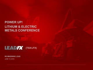 RE-IMAGINING LEAD
JUNE 13, 2016
(TSX:LFX)
POWER UP!
LITHIUM & ELECTRIC
METALS CONFERENCE
 