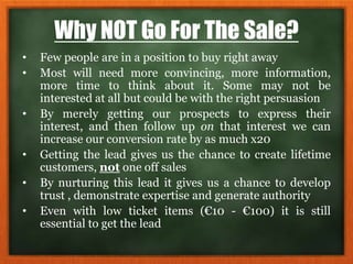 Why NOT Go For The Sale?
• Few people are in a position to buy right away
• Most will need more convincing, more information,
more time to think about it. Some may not be
interested at all but could be with the right persuasion
• By merely getting our prospects to express their
interest, and then follow up on that interest we can
increase our conversion rate by as much x20
• Getting the lead gives us the chance to create lifetime
customers, not one off sales
• By nurturing this lead it gives us a chance to develop
trust , demonstrate expertise and generate authority
• Even with low ticket items (€10 - €100) it is still
essential to get the lead
 