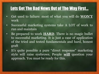 Lets Get The Bad News Out of The Way First…
• Get used to failure: most of what you will do WON’T
work
• Successful marketing systems take A LOT of work to
run and maintain
• Be prepared to work HARD. There is no magic bullet
to successful marketing. It is just a case of application
of the tried and tested fundamentals and hard, honest
graft
• It’s quite possible a pure “direct response” marketing
style will raise eyebrows. People will question your
approach. You must be ready for this.
 