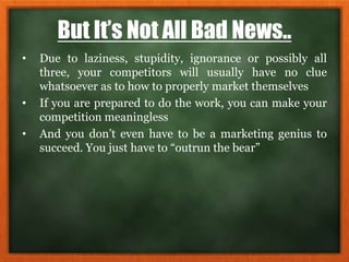 But It’s Not All Bad News..
• Due to laziness, stupidity, ignorance or possibly all
three, your competitors will usually have no clue
whatsoever as to how to properly market themselves
• If you are prepared to do the work, you can make your
competition meaningless
• And you don’t even have to be a marketing genius to
succeed. You just have to “outrun the bear”
 