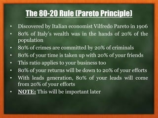 The 80-20 Rule (Pareto Principle)
• Discovered by Italian economist Vilfredo Pareto in 1906
• 80% of Italy’s wealth was in the hands of 20% of the
population
• 80% of crimes are committed by 20% of criminals
• 80% of your time is taken up with 20% of your friends
• This ratio applies to your business too
• 80% of your returns will be down to 20% of your efforts
• With leads generation, 80% of your leads will come
from 20% of your efforts
• NOTE: This will be important later
 
