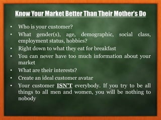 Know Your Market Better Than Their Mother’s Do
• Who is your customer?
• What gender(s), age, demographic, social class,
employment status, hobbies?
• Right down to what they eat for breakfast
• You can never have too much information about your
market
• What are their interests?
• Create an ideal customer avatar
• Your customer ISN’T everybody. If you try to be all
things to all men and women, you will be nothing to
nobody
 