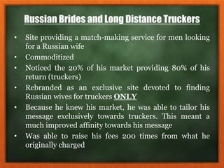 Russian Brides and Long Distance Truckers
• Site providing a match-making service for men looking
for a Russian wife
• Commoditized
• Noticed the 20% of his market providing 80% of his
return (truckers)
• Rebranded as an exclusive site devoted to finding
Russian wives for truckers ONLY
• Because he knew his market, he was able to tailor his
message exclusively towards truckers. This meant a
much improved affinity towards his message
• Was able to raise his fees 200 times from what he
originally charged
 
