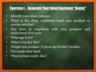 Exercise I - Generate Your Ideal Customer “Avatar”
• Identify your ideal customer
• What is the deep, emotional need your product or
service satisfies?
• You need to empathize with your prospect and
understand their pain
• What age is he?
• What is his day like?
• Weight loss product. Typical age profile? Gender.
• Get inside their head.
• What is their reality like?
 