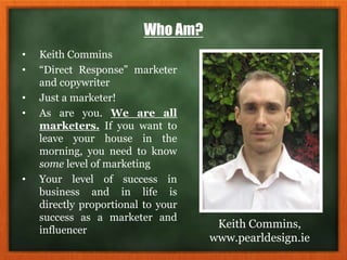 Who Am?
• Keith Commins
• “Direct Response” marketer
and copywriter
• Just a marketer!
• As are you. We are all
marketers. If you want to
leave your house in the
morning, you need to know
some level of marketing
• Your level of success in
business and in life is
directly proportional to your
success as a marketer and
influencer
Keith Commins,
www.pearldesign.ie
 