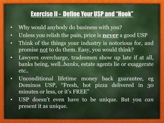 Exercise II - Define Your USP and “Hook”
• Why would anybody do business with you?
• Unless you relish the pain, price is never a good USP
• Think of the things your industry is notorious for, and
promise not to do them. Easy, you would think?
• Lawyers overcharge, tradesmen show up late if at all,
banks being, well..banks, estate agents lie or exaggerate
etc..
• Unconditional lifetime money back guarantee, eg
Dominos USP, “Fresh, hot pizza delivered in 30
minutes or less, or it’s FREE”
• USP doesn’t even have to be unique. But you can
present it as unique.
 