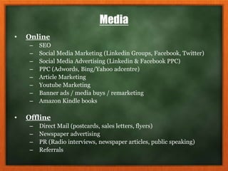 Media
• Online
– SEO
– Social Media Marketing (Linkedin Groups, Facebook, Twitter)
– Social Media Advertising (Linkedin & Facebook PPC)
– PPC (Adwords, Bing/Yahoo adcentre)
– Article Marketing
– Youtube Marketing
– Banner ads / media buys / remarketing
– Amazon Kindle books
• Offline
– Direct Mail (postcards, sales letters, flyers)
– Newspaper advertising
– PR (Radio interviews, newspaper articles, public speaking)
– Referrals
 