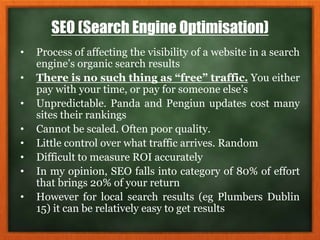 SEO (Search Engine Optimisation)
• Process of affecting the visibility of a website in a search
engine’s organic search results
• There is no such thing as “free” traffic. You either
pay with your time, or pay for someone else’s
• Unpredictable. Panda and Pengiun updates cost many
sites their rankings
• Cannot be scaled. Often poor quality.
• Little control over what traffic arrives. Random
• Difficult to measure ROI accurately
• In my opinion, SEO falls into category of 80% of effort
that brings 20% of your return
• However for local search results (eg Plumbers Dublin
15) it can be relatively easy to get results
 