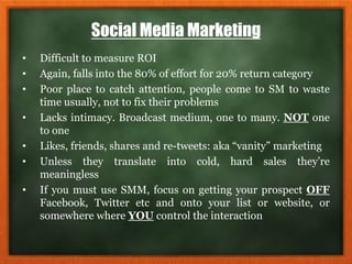 Social Media Marketing
• Difficult to measure ROI
• Again, falls into the 80% of effort for 20% return category
• Poor place to catch attention, people come to SM to waste
time usually, not to fix their problems
• Lacks intimacy. Broadcast medium, one to many. NOT one
to one
• Likes, friends, shares and re-tweets: aka “vanity” marketing
• Unless they translate into cold, hard sales they’re
meaningless
• If you must use SMM, focus on getting your prospect OFF
Facebook, Twitter etc and onto your list or website, or
somewhere where YOU control the interaction
 