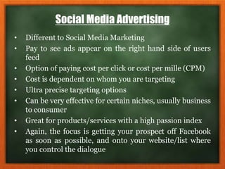 Social Media Advertising
• Different to Social Media Marketing
• Pay to see ads appear on the right hand side of users
feed
• Option of paying cost per click or cost per mille (CPM)
• Cost is dependent on whom you are targeting
• Ultra precise targeting options
• Can be very effective for certain niches, usually business
to consumer
• Great for products/services with a high passion index
• Again, the focus is getting your prospect off Facebook
as soon as possible, and onto your website/list where
you control the dialogue
 