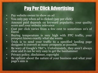 Pay Per Click Advertising
• Pay website owner to show an ad
• You only pay when ad is clicked (pay per click)
• Amount paid depends on keyword popularity, your quality
score and your website relevance
• Cost per click varies from a few cent to sometimes 10’s of
Euros
• Buying temperature is very high with PPC traffic, your
prospect knows exactly what she wants
• Trick is to send your traffic to a specified landing page
designed to convert as many prospects as possible
• Be wary of Google’s T&C’s. Unfortunately, they aren’t always
clear and it can be very easy to get the banhammer
• Privacy policy, disclaimer, copyright
• Be upfront about the nature of your business and what your
page’s aim is
 