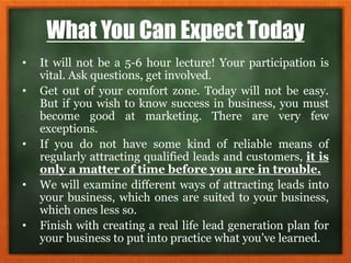 What You Can Expect Today
• It will not be a 5-6 hour lecture! Your participation is
vital. Ask questions, get involved.
• Get out of your comfort zone. Today will not be easy.
But if you wish to know success in business, you must
become good at marketing. There are very few
exceptions.
• If you do not have some kind of reliable means of
regularly attracting qualified leads and customers, it is
only a matter of time before you are in trouble.
• We will examine different ways of attracting leads into
your business, which ones are suited to your business,
which ones less so.
• Finish with creating a real life lead generation plan for
your business to put into practice what you’ve learned.
 