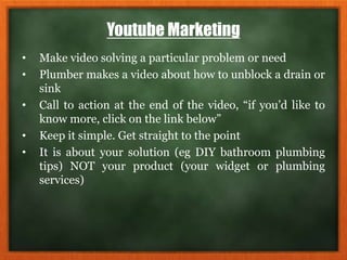 Youtube Marketing
• Make video solving a particular problem or need
• Plumber makes a video about how to unblock a drain or
sink
• Call to action at the end of the video, “if you’d like to
know more, click on the link below”
• Keep it simple. Get straight to the point
• It is about your solution (eg DIY bathroom plumbing
tips) NOT your product (your widget or plumbing
services)
 