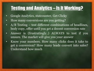 Testing and Analytics – Is It Working?
• Google Analytics, statcounter, Get Clicky
• How many conversions are you getting?
• A/B Testing – test different combinations of headlines,
body copy, offer until you get a decent conversion rate
• Answer is (frustratingly..) ALWAYS to test if you
unsure. The market will give you your answer
• Know your numbers. How many clicks does it take to
get a conversion? How many leads convert into sales?
Understand how much
 