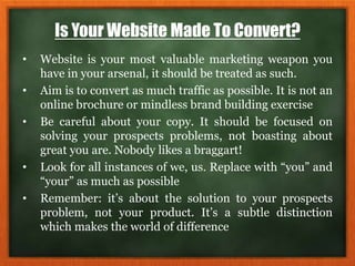 Is Your Website Made To Convert?
• Website is your most valuable marketing weapon you
have in your arsenal, it should be treated as such.
• Aim is to convert as much traffic as possible. It is not an
online brochure or mindless brand building exercise
• Be careful about your copy. It should be focused on
solving your prospects problems, not boasting about
great you are. Nobody likes a braggart!
• Look for all instances of we, us. Replace with “you” and
“your” as much as possible
• Remember: it’s about the solution to your prospects
problem, not your product. It’s a subtle distinction
which makes the world of difference
 