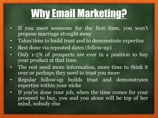 Why Email Marketing?
• If you meet someone for the first time, you won’t
propose marriage straight away
• Takes time to build trust and to demonstrate expertise
• Best done via repeated dates (follow-up)
• Only 1-5% of prospects are ever in a position to buy
your product at that time.
• The rest need more information, more time to think it
over or perhaps they need to trust you more
• Regular follow-up builds trust and demonstrates
expertise within your niche
• If you’ve done your job, when the time comes for your
prospect to buy, you and you alone will be top of her
mind, nobody else
 