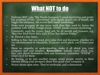 What NOT to do
• Embrace BDC (aka “Big Dumb Company”) email marketing and pretty
but pointless HTML “newsletter” style emails (good rule of thumb, the
bigger the company, the worse their email marketing)
• Make your prospect do any more work than they need to, hence the
problem with HTML/image emails. HTML emails scream marketing
• Constantly push the hypey, hard sell, be all mouth and trousers, e.g,
“Buy Our Stuff Now! Save 25% If You Buy Before Friday!”
• St. Patrick’s Day Sales.
• Selling is fine, but you must give value first and foremost, whether it’s
via entertainment or education. If you are 100% pitch, you’ll burn your
list
• Show no empathy or understanding, make it all about you, your
company and your product. Remember: nobody cares about you,
they care about themselves first and foremost, remember “WIIFM” –
what’s in it for them
• Be boring, or be just another crappy email people receive in their
inboxes telling your prospect about how great your company is
• Worry about open rates. They’re irrelevant, and a distraction
 