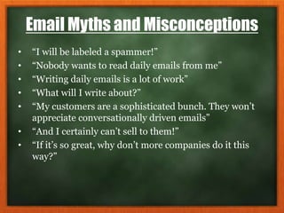 Email Myths and Misconceptions
• “I will be labeled a spammer!”
• “Nobody wants to read daily emails from me”
• “Writing daily emails is a lot of work”
• “What will I write about?”
• “My customers are a sophisticated bunch. They won’t
appreciate conversationally driven emails”
• “And I certainly can’t sell to them!”
• “If it’s so great, why don’t more companies do it this
way?”
 