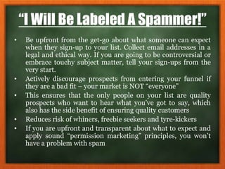 “I Will Be Labeled A Spammer!”
• Be upfront from the get-go about what someone can expect
when they sign-up to your list. Collect email addresses in a
legal and ethical way. If you are going to be controversial or
embrace touchy subject matter, tell your sign-ups from the
very start.
• Actively discourage prospects from entering your funnel if
they are a bad fit – your market is NOT “everyone”
• This ensures that the only people on your list are quality
prospects who want to hear what you’ve got to say, which
also has the side benefit of ensuring quality customers
• Reduces risk of whiners, freebie seekers and tyre-kickers
• If you are upfront and transparent about what to expect and
apply sound “permission marketing” principles, you won’t
have a problem with spam
 