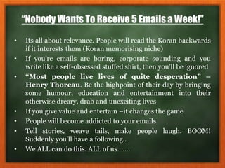 “Nobody Wants To Receive 5 Emails a Week!”
• Its all about relevance. People will read the Koran backwards
if it interests them (Koran memorising niche)
• If you’re emails are boring, corporate sounding and you
write like a self-obsessed stuffed shirt, then you’ll be ignored
• “Most people live lives of quite desperation” –
Henry Thoreau. Be the highpoint of their day by bringing
some humour, education and entertainment into their
otherwise dreary, drab and unexciting lives
• If you give value and entertain –it changes the game
• People will become addicted to your emails
• Tell stories, weave tails, make people laugh. BOOM!
Suddenly you’ll have a following..
• We ALL can do this. ALL of us…….
 