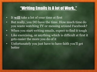 “Writing Emails is A lot of Work..”
• It will take a lot of your time at first
• But really, you DO have the time. How much time do
you waste watching TV or messing around Facebook?
• When you start writing emails, expect to find it tough
• Like exercising, or anything which is difficult at first it
gets easier the more you do of it
• Unfortunately you just have to have faith you’ll get
better
 