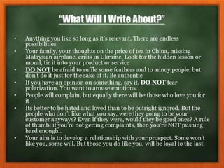 “What Will I Write About?”
• Anything you like so long as it’s relevant. There are endless
possibilities
• Your family, your thoughts on the price of tea in China, missing
Malaysian airplane, crisis in Ukraine. Look for the hidden lesson or
moral, tie it into your product or service
• DO NOT be afraid to ruffle some feathers and to annoy people, but
don’t do it just for the sake of it. Be authentic
• If you have an opinion on something, say it. DO NOT fear
polarization. You want to arouse emotions.
• People will complain, but equally there will be those who love you for
it
• Its better to be hated and loved than to be outright ignored. But the
people who don’t like what you say, were they going to be your
customer anyways? Even if they were, would they be good ones? A rule
of thumb: if you’re not getting complaints, then you’re NOT pushing
hard enough..
• Your aim is to develop a relationship with your prospect. Some won’t
like you, some will. But those you do like you, will be loyal to the last.
 