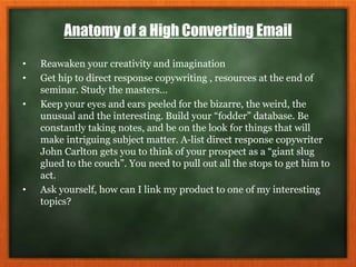 Anatomy of a High Converting Email
• Reawaken your creativity and imagination
• Get hip to direct response copywriting , resources at the end of
seminar. Study the masters…
• Keep your eyes and ears peeled for the bizarre, the weird, the
unusual and the interesting. Build your “fodder” database. Be
constantly taking notes, and be on the look for things that will
make intriguing subject matter. A-list direct response copywriter
John Carlton gets you to think of your prospect as a “giant slug
glued to the couch”. You need to pull out all the stops to get him to
act.
• Ask yourself, how can I link my product to one of my interesting
topics?
 