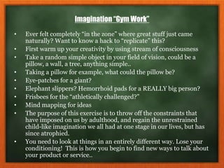 Imagination “Gym Work”
• Ever felt completely “in the zone” where great stuff just came
naturally? Want to know a hack to “replicate” this?
• First warm up your creativity by using stream of consciousness
• Take a random simple object in your field of vision, could be a
pillow, a wall, a tree, anything simple..
• Taking a pillow for example, what could the pillow be?
• Eye-patches for a giant?
• Elephant slippers? Hemorrhoid pads for a REALLY big person?
• Frisbees for the “athletically challenged?”
• Mind mapping for ideas
• The purpose of this exercise is to throw off the constraints that
have imposed on us by adulthood, and regain the unrestrained
child-like imagination we all had at one stage in our lives, but has
since atrophied.
• You need to look at things in an entirely different way. Lose your
conditioning! This is how you begin to find new ways to talk about
your product or service..
 