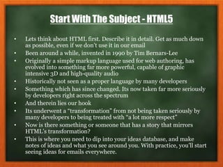 Start With The Subject - HTML5
• Lets think about HTML first. Describe it in detail. Get as much down
as possible, even if we don’t use it in our email
• Been around a while, invented in 1990 by Tim Bernars-Lee
• Originally a simple markup language used for web authoring, has
evolved into something far more powerful, capable of graphic
intensive 3D and high-quality audio
• Historically not seen as a proper language by many developers
• Something which has since changed. Its now taken far more seriously
by developers right across the spectrum
• And therein lies our hook
• Its underwent a “transformation” from not being taken seriously by
many developers to being treated with “a lot more respect”
• Now is there something or someone that has a story that mirrors
HTML’s transformation?
• This is where you need to dip into your ideas database, and make
notes of ideas and what you see around you. With practice, you’ll start
seeing ideas for emails everywhere.
 