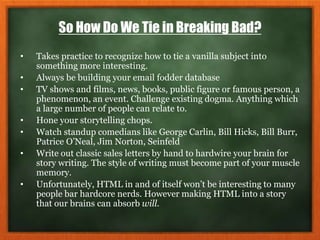 So How Do We Tie in Breaking Bad?
• Takes practice to recognize how to tie a vanilla subject into
something more interesting.
• Always be building your email fodder database
• TV shows and films, news, books, public figure or famous person, a
phenomenon, an event. Challenge existing dogma. Anything which
a large number of people can relate to.
• Hone your storytelling chops.
• Watch standup comedians like George Carlin, Bill Hicks, Bill Burr,
Patrice O’Neal, Jim Norton, Seinfeld
• Write out classic sales letters by hand to hardwire your brain for
story writing. The style of writing must become part of your muscle
memory.
• Unfortunately, HTML in and of itself won’t be interesting to many
people bar hardcore nerds. However making HTML into a story
that our brains can absorb will.
 